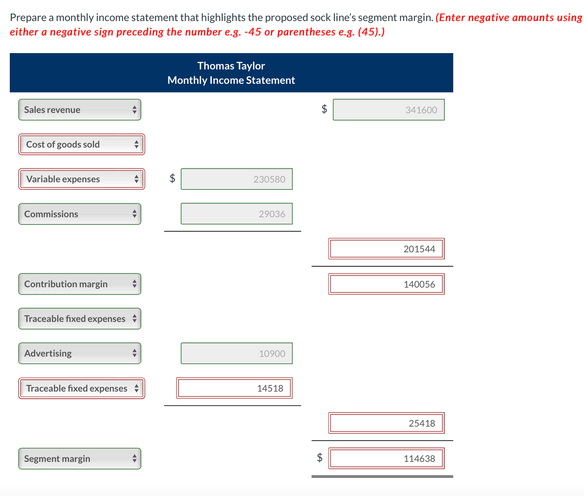 Prepare a monthly income statement that highlights the proposed sock line's segment margin. (Enter negative amounts using
either a negative sign preceding the number e.g. -45 or parentheses e.g. (45).)
Thomas Taylor
Monthly Income Statement
Sales revenue
341600
Cost of goods sold
Variable expenses
230580
Commissions
29036
201544
Contribution margin
140056
Traceable fixed expenses
Advertising
10900
Traceable fixed expenses
14518
25418
Segment margin
114638
%24
%24
%24
