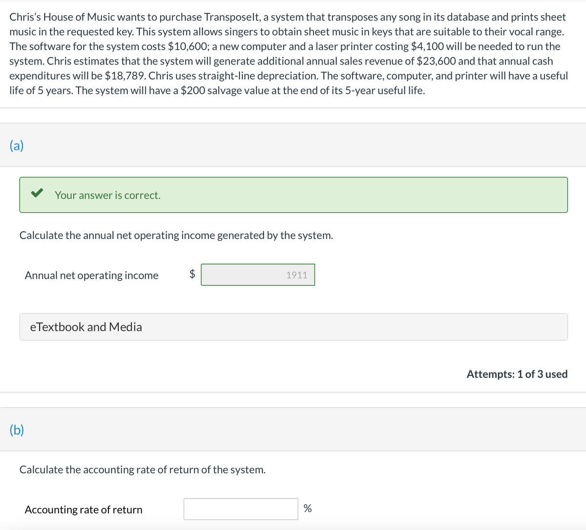 Chris's House of Music wants to purchase Transposelt, a system that transposes any song in its database and prints sheet
music in the requested key. This system allows singers to obtain sheet music in keys that are suitable to their vocal range.
The software for the system costs $10,600; a new computer and a laser printer costing $4,100 will be needed to run the
system. Chris estimates that the system will generate additional annual sales revenue of $23,600 and that annual cash
expenditures will be $18,789. Chris uses straight-line depreciation. The software, computer, and printer will have a useful
life of 5 years. The system will have a $200 salvage value at the end of its 5-year useful life.
(a)
Your answer is correct.
Calculate the annual net operating income generated by the system.
Annual net operating income
$
1911
eTextbook and Media
Attempts: 1 of 3 used
(b)
Calculate the accounting rate of return of the system.
Accounting rate of return
