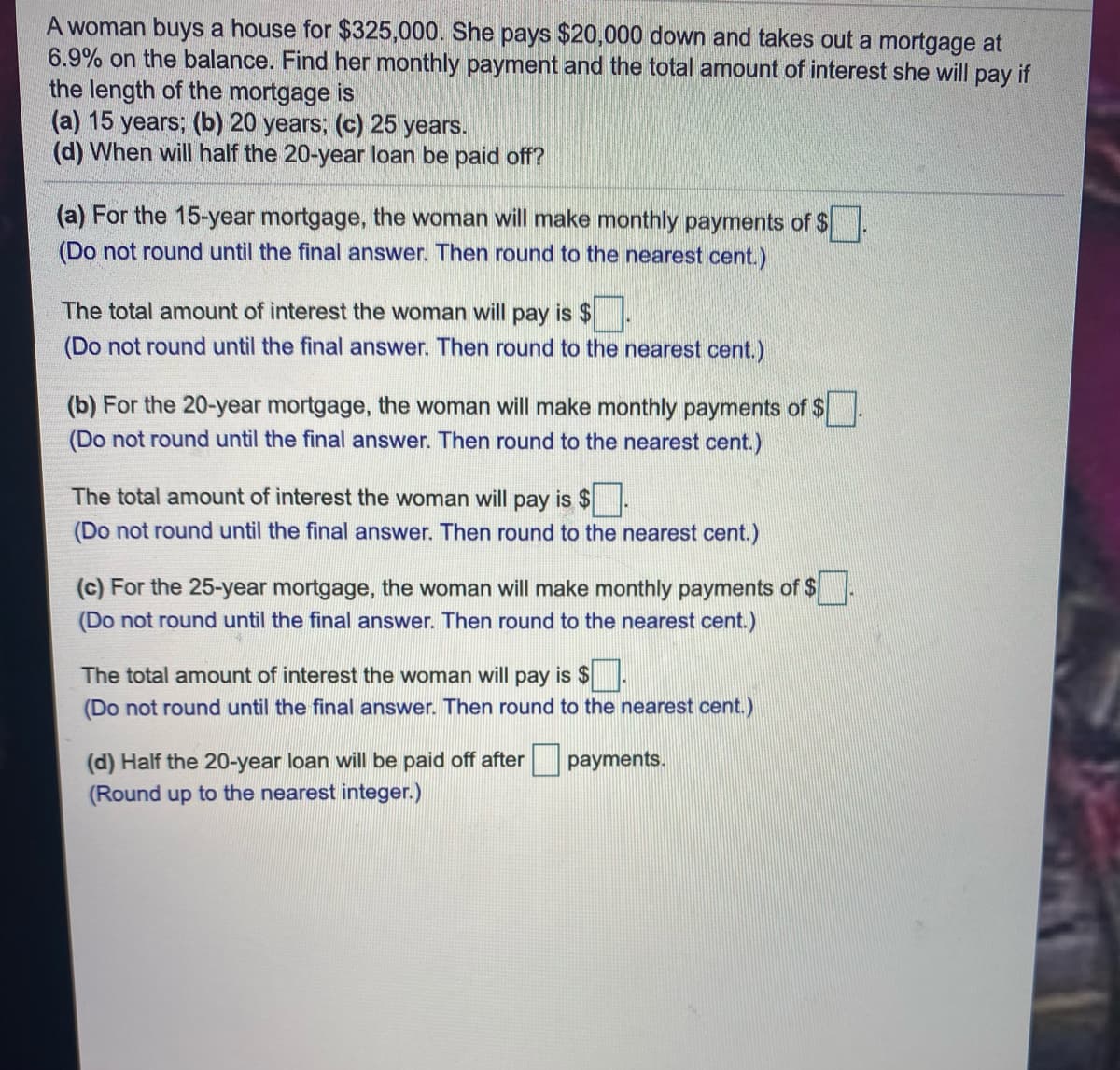 A woman buys a house for $325,000. She pays $20,000 down and takes out a mortgage at
6.9% on the balance. Find her monthly payment and the total amount of interest she will pay if
the length of the mortgage is
(a) 15 years; (b) 20 years; (c) 25 years.
(d) When will half the 20-year loan be paid off?
(a) For the 15-year mortgage, the woman will make monthly payments of $
(Do not round until the final answer. Then round to the nearest cent.)
The total amount of interest the woman will pay is $
(Do not round until the final answer. Then round to the nearest cent.)
(b) For the 20-year mortgage, the woman will make monthly payments of $
(Do not round until the final answer. Then round to the nearest cent.)
The total amount of interest the woman will pay is $
(Do not round until the final answer. Then round to the nearest cent.)
(c) For the 25-year mortgage, the woman will make monthly payments of $
(Do not round until the final answer. Then round to the nearest cent.)
The total amount of interest the woman will pay is $
(Do not round until the final answer. Then round to the nearest cent.)
(d) Half the 20-year loan will be paid off after
payments.
(Round up to the nearest integer.)
