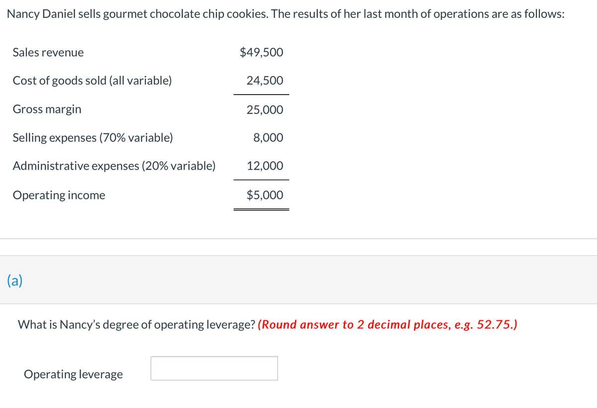 Nancy Daniel sells gourmet chocolate chip cookies. The results of her last month of operations are as follows:
Sales revenue
$49,500
Cost of goods sold (all variable)
24,500
Gross margin
25,000
Selling expenses (70% variable)
8,000
Administrative expenses (20% variable)
12,000
Operating income
$5,000
(a)
'hat is Nancy's degree of operating leverage? (Round answer to
decimal places, e.g. 52.75.)
Operating leverage
