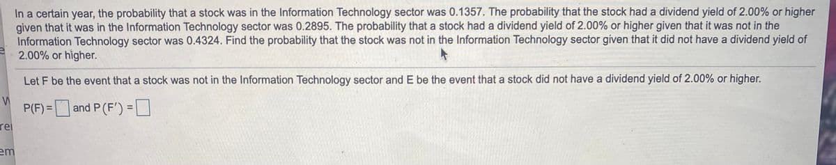 In a certain year, the probability that a stock was in the Information Technology sector was 0.1357. The probability that the stock had a dividend yield of 2.00% or higher
given that it was in the Information Technology sector was 0.2895. The probability that a stock had a dividend yield of 2.00% or higher given that it was not in the
Information Technology sector was 0.4324. Find the probability that the stock was not in the Information Technology sector given that it did not have a dividend yield of
2.00% or higher.
Let F be the event that a stock was not in the Information Technology sector and E be the event that a stock did not have a dividend yield of 2.00% or higher.
P(F) =
- D
and P (F') = |
%3D
rel
em
