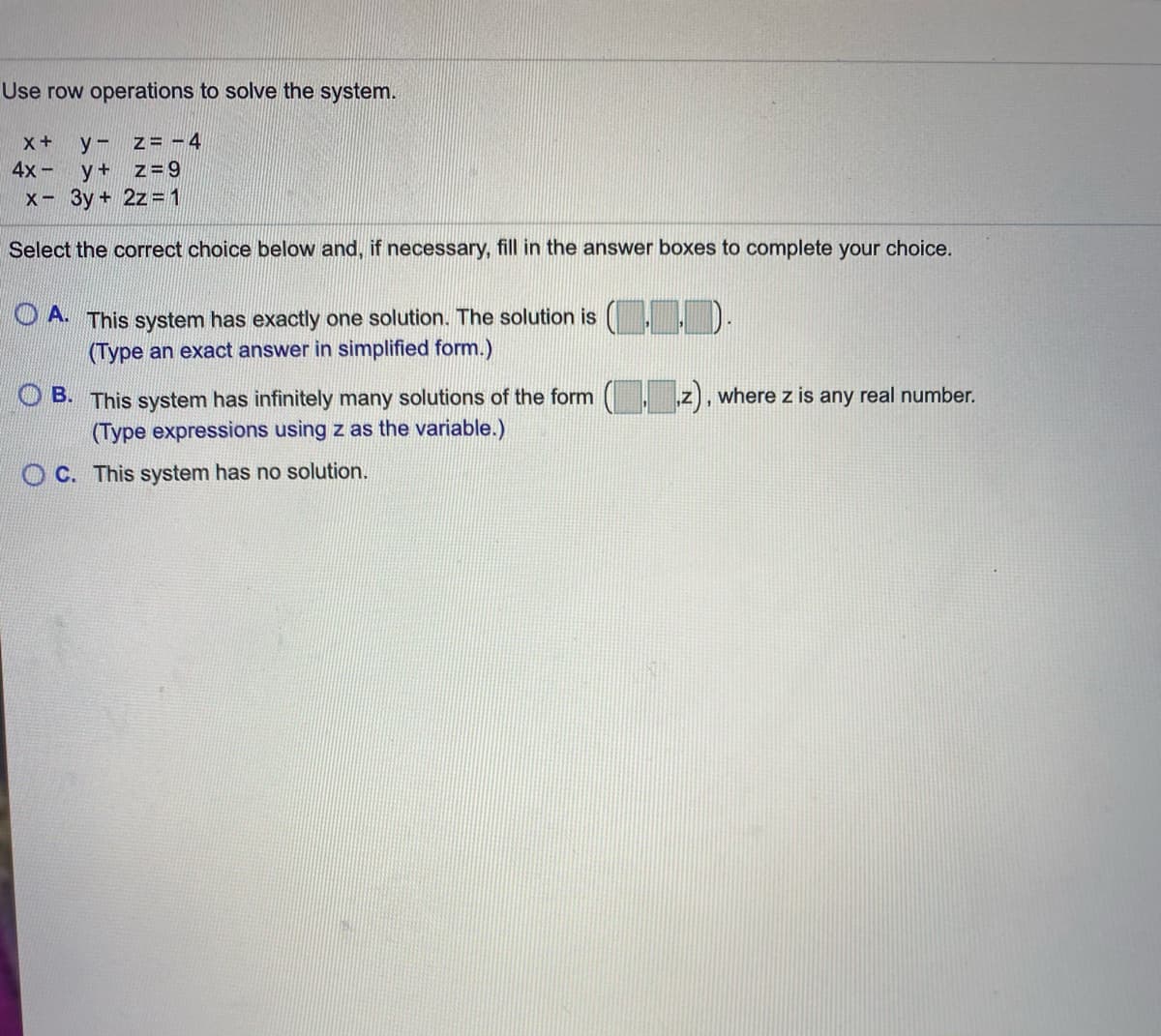 Use row operations to solve the system.
y - z= -4
4x- y+ z=9
X 3y + 2z= 1
Select the correct choice below and, if necessary, fill in the answer boxes to complete your choice.
O A This system has exactly one solution. The solution is
(Type an exact answer in simplified form.)
, z), where z is any real number.
O B. This system has infinitely many solutions of the form
(Type expressions using z as the variable.)
O C. This system has no solution.
