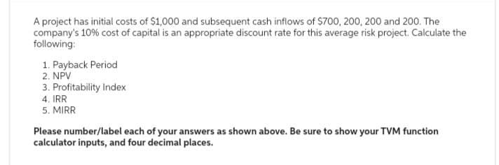 A project has initial costs of $1,000 and subsequent cash inflows of $700, 200, 200 and 200. The
company's 10% cost of capital is an appropriate discount rate for this average risk project. Calculate the
following:
1. Payback Period
2. NPV
3. Profitability Index
4. IRR
5. MIRR
Please number/label each of your answers as shown above. Be sure to show your TVM function
calculator inputs, and four decimal places.