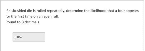 If a six-sided die is rolled repeatedly, determine the likelihood that a four appears
for the first time on an even roll.
Round to 3 decimals
0.069