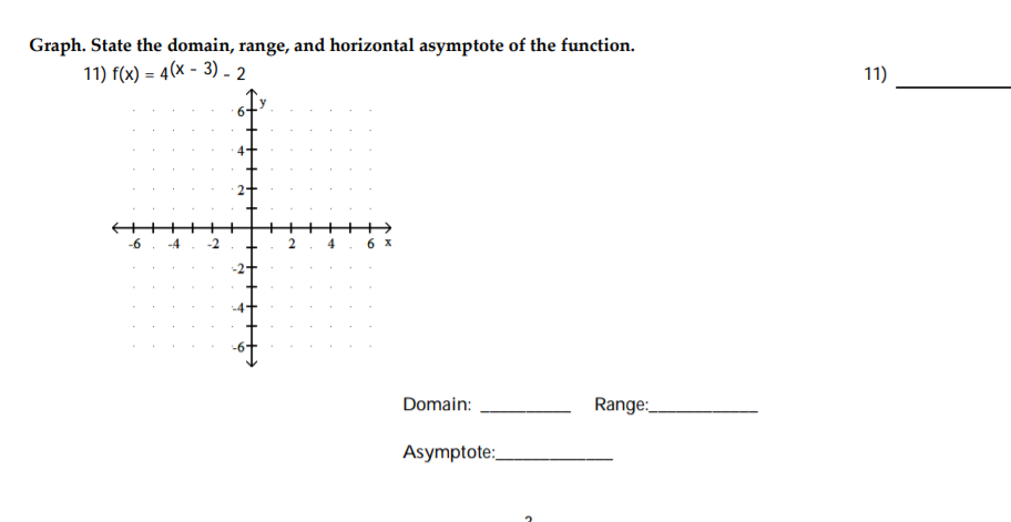 Graph. State the domain, range, and horizontal asymptote of the function.
11) f(x) = 4(x - 3) - 2
-6
4
6 X
Domain:
Range:
Asymptote:
