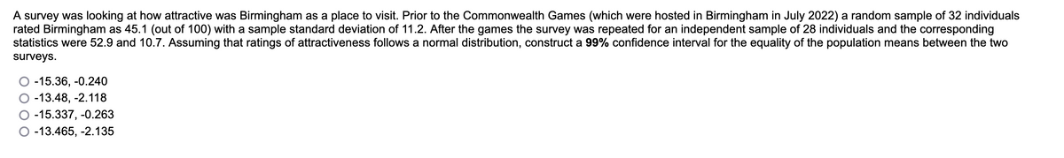 A survey was looking at how attractive was Birmingham as a place to visit. Prior to the Commonwealth Games (which were hosted in Birmingham in July 2022) a random sample of 32 individuals
rated Birmingham as 45.1 (out of 100) with a sample standard deviation of 11.2. After the games the survey was repeated for an independent sample of 28 individuals and the corresponding
statistics were 52.9 and 10.7. Assuming that ratings of attractiveness follows a normal distribution, construct a 99% confidence interval for the equality of the population means between the two
surveys.
-15.36,-0.240
-13.48, -2.118
-15.337,-0.263
-13.465, -2.135