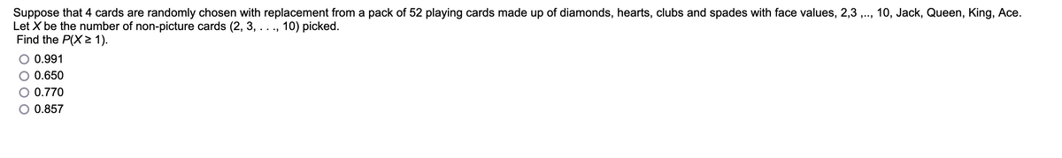 Suppose that 4 cards are randomly chosen with replacement from a pack of 52 playing cards made up of diamonds, hearts, clubs and spades with face values, 2,3,.., 10, Jack, Queen, King, Ace.
Let X be the number of non-picture cards (2, 3, . . ., 10) picked.
Find the P(X≥ 1).
0.991
0.650
0.770
0.857