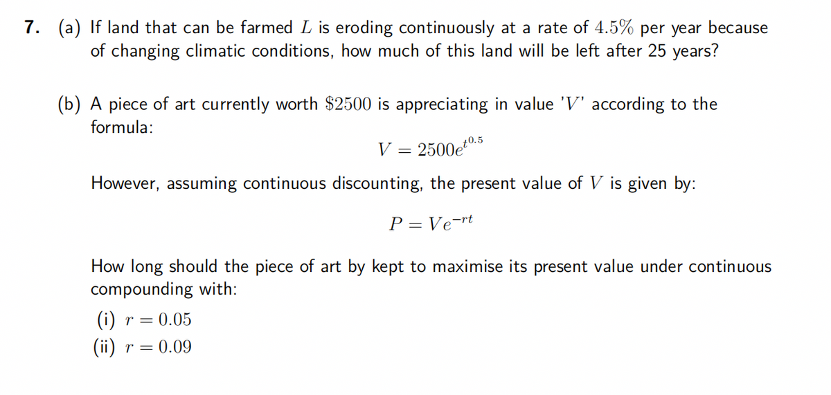 7. (a) If land that can be farmed L is eroding continuously at a rate of 4.5% per year because
of changing climatic conditions, how much of this land will be left after 25 years?
(b) A piece of art currently worth $2500 is appreciating in value 'V' according to the
formula:
2500et0.5
However, assuming continuous discounting, the present value of V is given by:
P = Vert
=
How long should the piece of art by kept to maximise its present value under continuous
compounding with:
(i) r = 0.05
(ii) r = 0.09