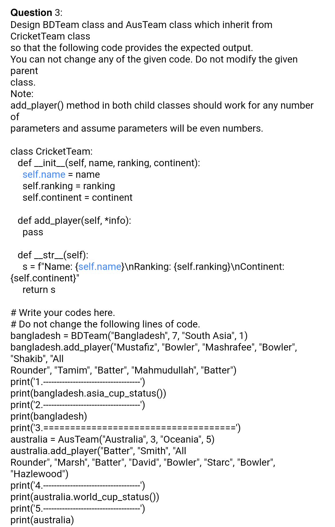 Question 3:
Design BDTeam class and AusTeam class which inherit from
CricketTeam class
so that the following code provides the expected output.
You can not change any of the given code. Do not modify the given
parent
class.
Note:
add_player() method in both child classes should work for any number
of
parameters and assume parameters will be even numbers.
class CricketTeam:
def _init_(self, name, ranking, continent):
self.name = name
self.ranking = ranking
self.continent
%3D
= continent
def add_player(self, *info):
pass
def _str_(self):
s= f"Name: {self.name}\nRanking: {self.ranking}\nContinent:
{self.continent}"
return s
# Write your codes here.
# Do not change the following lines of code.
bangladesh = BDTeam("Bangladesh", 7, "South Asia", 1)
bangladesh.add_player("Mustafiz", "Bowler", "Mashrafee", "Bowler",
"Shakib", "All
Rounder", "Tamim", "Batter", "Mahmudullah", "Batter")
print('1.
print(bangladesh.asia_cup_status())
print('2.-
print(bangladesh)
print('3.=:
australia = AusTeam("Australia", 3, "Oceania", 5)
australia.add_player("Batter", "Smith", "All
Rounder", "Marsh", "Batter", "David", "Bowler", "Starc", "Bowler",
"Hazlewood")
print('4.-
print(australia.world_cup_status(0)
print('5.-
print(australia)
->
===')
