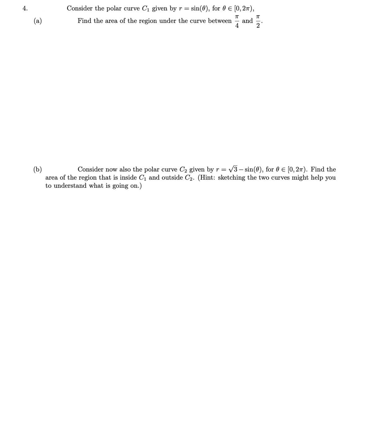 4.
Consider the polar curve C1 given by r =
sin(0), for 0 € [0, 27),
(a)
Find the area of the region under the curve between
and
4
V3 – sin(0), for 0 E [0, 27). Find the
(b)
area of the region that is inside C1 and outside C2. (Hint: sketching the two curves might help you
to understand what is going on.)
Consider now also the polar curve C2 given by r =
