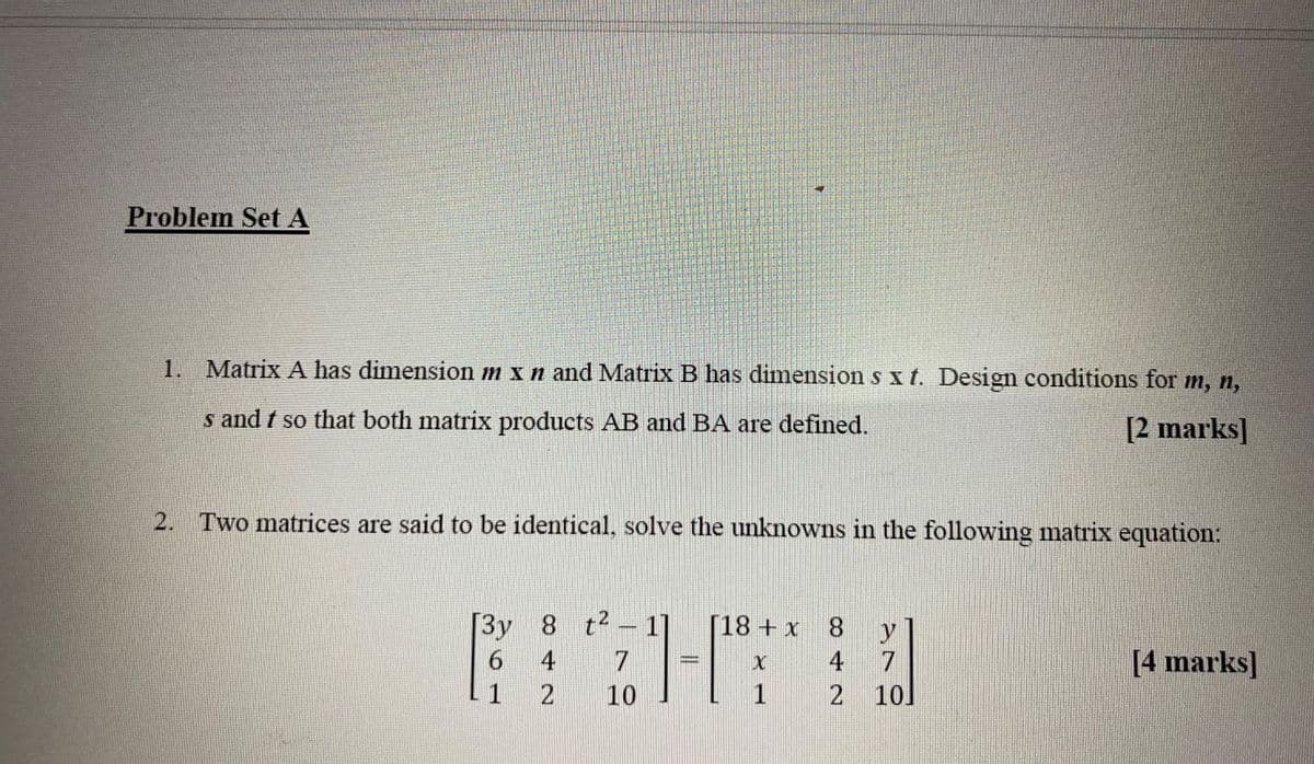 Problem Set A
1. Matrix A has dimension m x n and Matrix B has dimension s xt. Design conditions for m, n,
s and t so that both matrix products AB and BA are defined.
[2 marks]
2. Two matrices are said to be identical, solve the unknowns in the following matrix equation:
[3y 8 t²
RIGHT
4
10
[18+ x
1
8 y
4
2 10]
[4 marks]