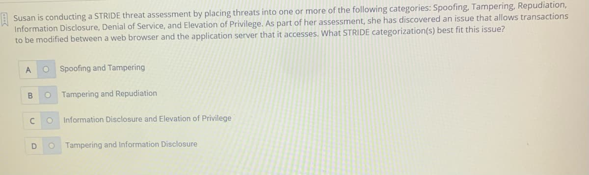 E Susan is conducting a STRIDE threat assessment by placing threats into one or more of the following categories: Spoofing, Tampering, Repudiation,
Information Disclosure, Denial of Service, and Elevation of Privilege. As part of her assessment, she has discovered an issue that allows transactions
to be modified between a web browser and the application server that it accesses. What STRIDE categorization(s) best fit this issue?
Spoofing and Tampering
Tampering and Repudiation
C
Information Disclosure and Elevation of Privilege
D
Tampering and Information Disclosure
