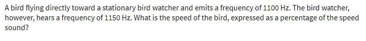 A bird flying directly toward a stationary bird watcher and emits a frequency of 1100 Hz. The bird watcher,
however, hears a frequency of 1150 Hz. What is the speed of the bird, expressed as a percentage of the speed
sound?
