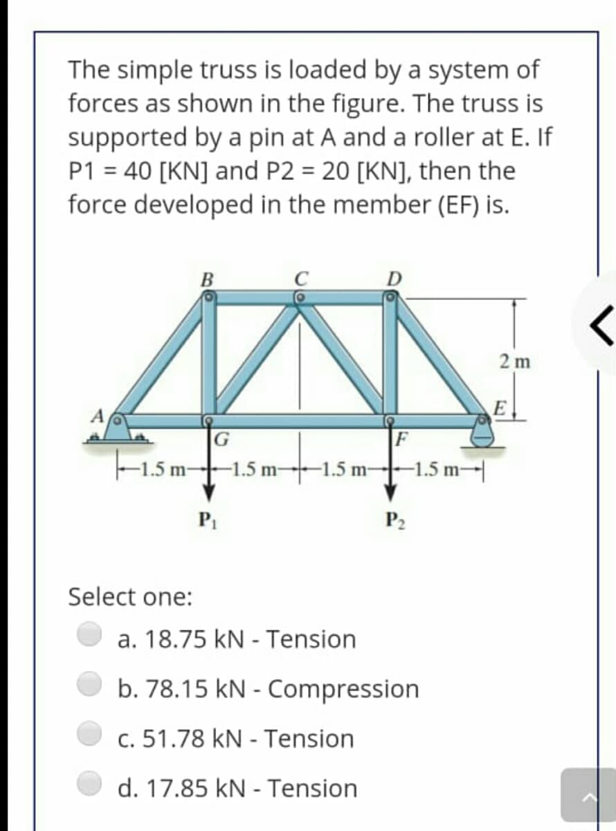 The simple truss is loaded by a system of
forces as shown in the figure. The truss is
supported by a pin at A and a roller at E. If
P1 = 40 [KN] and P2 = 20 [KN], then the
force developed in the member (EF) is.
B
2 m
A
F
F1.5 m--1.5 m-1.5 m--1.5 m-|
P2
Select one:
a. 18.75 kN - Tension
b. 78.15 kN - Compression
c. 51.78 kN - Tension
d. 17.85 kN - Tension
