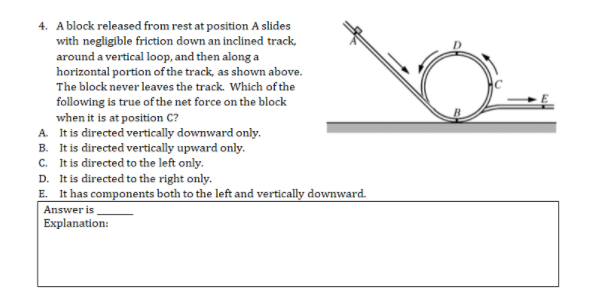 4. Ablock released from rest at position A slides
with negligible friction down an inclined track.
around a vertical loop, and then along a
horizontal portion of the track, as shown above.
The block never leaves the track. Which of the
following is true of the net force on the block
when it is at position C?
A It is directed vertically downward only.
B. It is directed vertically upward only.
c. It is directed to the left only.
D. It is directed to the right only.
E. It has components both to the left and vertically downward.
Answer is
Explanation:
