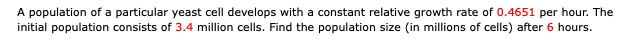 A population of a particular yeast cell develops with a constant relative growth rate of 0.4651 per hour. The
initial population consists of 3.4 million cells. Find the population size (in millions of cells) after 6 hours.
