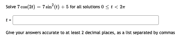 Solve 7 cos(2t) = 7 sin (t) + 5 for all solutions 0 <t < 2n
t =
Give your answers accurate to at least 2 decimal places, as a list separated by commas
