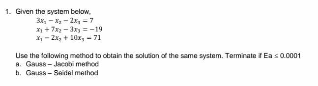 1. Given the system below,
3x₁x₂2x3
-
= 7
X₁ + 7x2-3x3 = -19
x₁2x₂ + 10x3 = 71
Use the following method to obtain the solution of the same system. Terminate if Ea ≤ 0.0001
a. Gauss-Jacobi method
b. Gauss-Seidel method