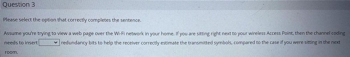 Question 3
Please select the option that correctly completes the sentence.
Assume you're trying to view a web page over the Wi-Fi network in your home. If you are sitting right next to your wireless Access Point, then the channel coding
redundancy bits to help the receiver correctly estimate the transmitted symbols, compared to the case if you were sitting in the next
needs to insert
room.