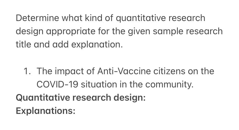 Determine what kind of quantitative research
design appropriate for the given sample research
title and add explanation.
1. The impact of Anti-Vaccine citizens on the
COVID-19 situation in the community.
Quantitative research design:
Explanations:
