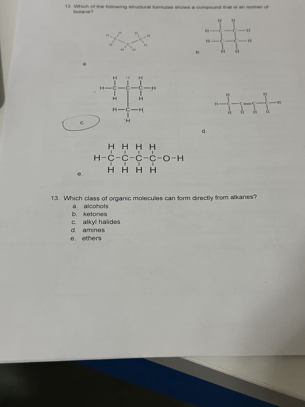 12. Which of the following structural formulas shows a compound that is an isomer of
butane?
C.
e.
H
110-4
H
H
III
H
-
H
c. alkyl halides
d. amines
e. ethers
H
н-с
HIC CIC-H
'H
HIC-H
T
4
*
ΗΗΗΗ
H-C-C-C-C-O-H
ΗΗΗΗ
b.
H-C
#
H-
C-H
H
H
d.
H
HIĊIC=
H
H
H
13. Which class of organic molecules can form directly from alkanes?
a. alcohols
b. ketones
H
-C-H