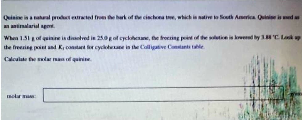 Quinine is a natural product extracted from the bark of the cinchona tree, which is native to South America. Quinine is used as
an antimalarial agent.
When 1.51 g of quinine is dissolved in 25.0 g of cyclohexane, the freezing point of the solution is lowered by 3.88 C. Look up
the freezing point and K, constant for cyclohexane in the Colligative Constants table.
Calculate the molar mass of quinine.
molar mass: