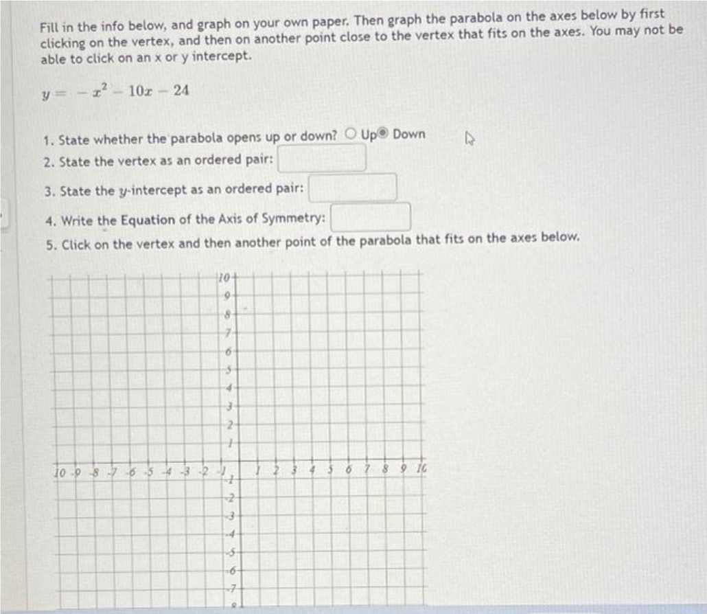 Fill in the info below, and graph on your own paper. Then graph the parabola on the axes below by first
clicking on the vertex, and then on another point close to the vertex that fits on the axes. You may not be
able to click on an x or y intercept.
x²10x - 24
y=-
1. State whether the parabola opens up or down? O Up Down
2. State the vertex as an ordered pair:
3. State the y-intercept as an ordered pair:
4. Write the Equation of the Axis of Symmetry:
5. Click on the vertex and then another point of the parabola that fits on the axes below.
10
8
7
6
5
4
3
2
+
10-98-76-54-3-2-1
4
2
-4
$
6
3 6 7
8
9 10