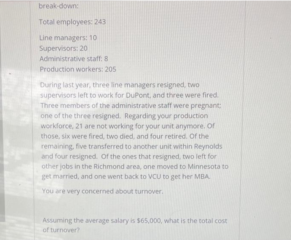 break-down:
Total employees: 243
Line managers: 10
Supervisors: 20
Administrative staff: 8
Production workers: 205
During last year, three line managers resigned, two
supervisors left to work for DuPont, and three were fired.
Three members of the administrative staff were pregnant;
one of the three resigned. Regarding your production
workforce, 21 are not working for your unit anymore. Of
those, six were fired, two died, and four retired. Of the
remaining, five transferred to another unit within Reynolds
and four resigned. Of the ones that resigned, two left for
other jobs in the Richmond area, one moved to Minnesota to
get married, and one went back to VCU to get her MBA.
You are very concerned about turnover.
Assuming the average salary is $65,000, what is the total cost
of turnover?