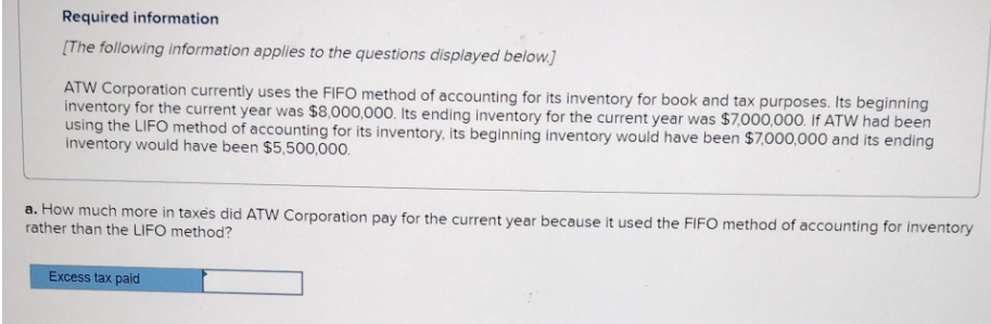 Required information
[The following information applies to the questions displayed below.]
ATW Corporation currently uses the FIFO method of accounting for its inventory for book and tax purposes. Its beginning
inventory for the current year was $8,000,000. Its ending inventory for the current year was $7,000,000. If ATW had been
using the LIFO method of accounting for its inventory, its beginning inventory would have been $7,000,000 and its ending
inventory would have been $5,500,000.
a. How much more in taxes did ATW Corporation pay for the current year because it used the FIFO method of accounting for inventory
rather than the LIFO method?
Excess tax paid