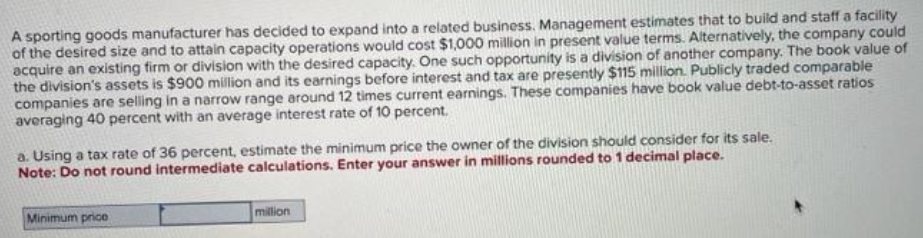 A sporting goods manufacturer has decided to expand into a related business. Management estimates that to build and staff a facility
of the desired size and to attain capacity operations would cost $1,000 million in present value terms. Alternatively, the company could
acquire an existing firm or division with the desired capacity. One such opportunity is a division of another company. The book value of
the division's assets is $900 million and its earnings before interest and tax are presently $115 million. Publicly traded comparable
companies are selling in a narrow range around 12 times current earnings. These companies have book value debt-to-asset ratios
averaging 40 percent with an average interest rate of 10 percent.
a. Using a tax rate of 36 percent, estimate the minimum price the owner of the division should consider for its sale.
Note: Do not round intermediate calculations. Enter your answer in millions rounded to 1 decimal place.
Minimum price
million