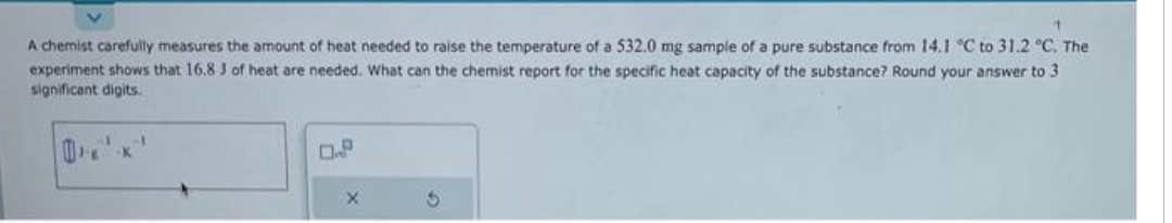 A chemist carefully measures the amount of heat needed to raise the temperature of a 532.0 mg sample of a pure substance from 14.1 °C to 31.2 °C. The
experiment shows that 16.8 J of heat are needed. What can the chemist report for the specific heat capacity of the substance? Round your answer to 3
significant digits.