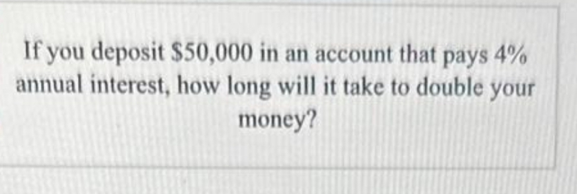 If you deposit $50,000 in an account that pays 4%
annual interest, how long will it take to double your
money?