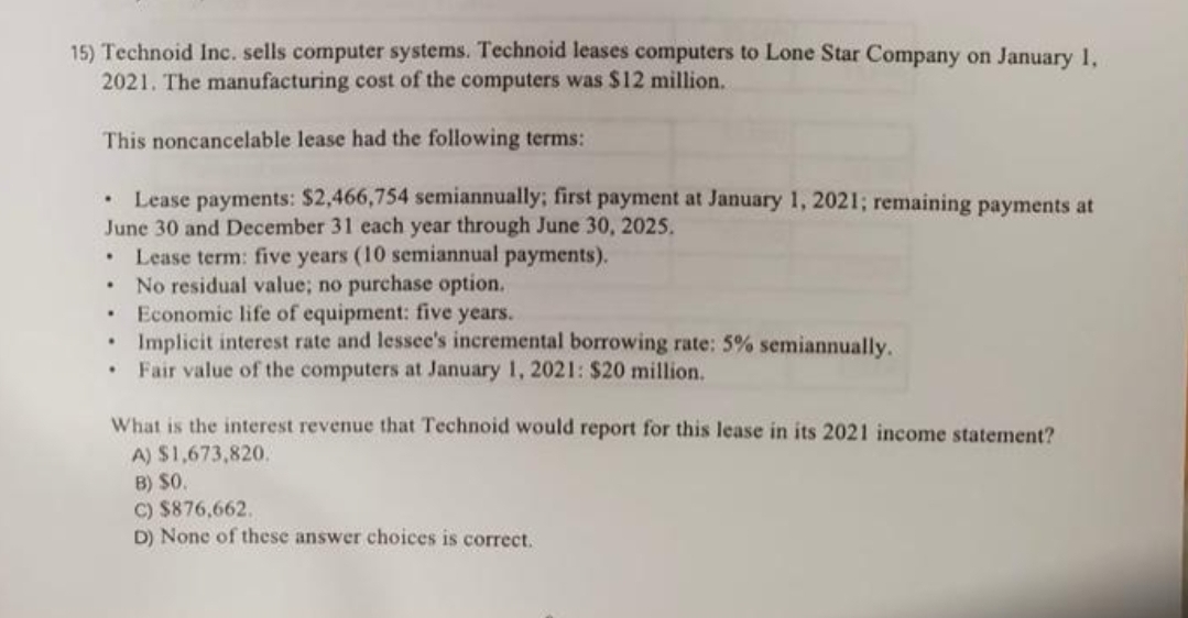 15) Technoid Inc. sells computer systems. Technoid leases computers to Lone Star Company on January 1,
2021. The manufacturing cost of the computers was $12 million.
This noncancelable lease had the following terms:
Lease payments: $2,466,754 semiannually; first payment at January 1, 2021; remaining payments at
June 30 and December 31 each year through June 30, 2025.
Lease term: five years (10 semiannual payments).
No residual value; no purchase option.
Economic life of equipment: five years.
Implicit interest rate and lessee's incremental borrowing rate: 5% semiannually.
Fair value of the computers at January 1, 2021: $20 million.
.
.
.
.
.
.
What is the interest revenue that Technoid would report for this lease in its 2021 income statement?
A) $1,673,820.
B) SO.
C) $876,662.
D) None of these answer choices is correct.