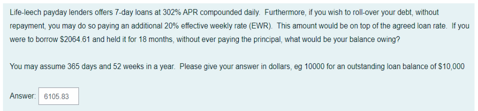 Life-leech payday lenders offers 7-day loans at 302% APR compounded daily. Furthermore, if you wish to roll-over your debt, without
repayment, you may do so paying an additional 20% effective weekly rate (EWR). This amount would be on top of the agreed loan rate. If you
were to borrow $2064.61 and held it for 18 months, without ever paying the principal, what would be your balance owing?
You may assume 365 days and 52 weeks in a year. Please give your answer in dollars, eg 10000 for an outstanding loan balance of $10,000
Answer: 6105.83