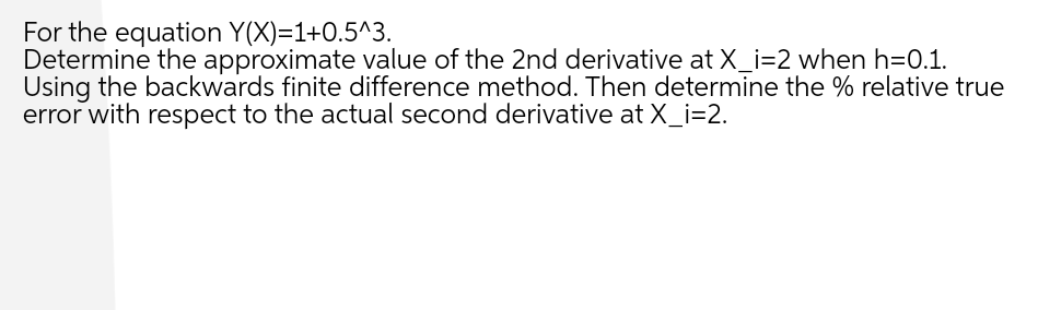 For the equation Y(X)=1+0.5^3.
Determine the approximate value of the 2nd derivative at X_i=2 when h=0.1.
Using the backwards finite difference method. Then determine the % relative true
error with respect to the actual second derivative at X_i=2.
