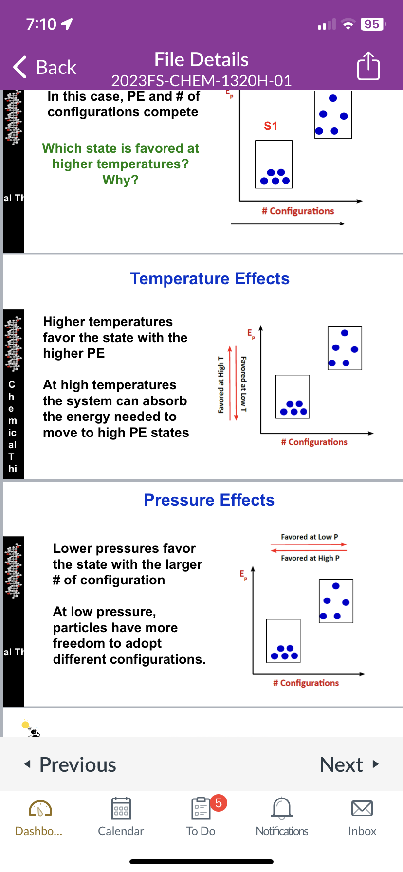 Atminini
al Th
atututului,
FUUUU USO E. THE
m
hi
7:10 1
Antutustularia
al Th
Back
In this case, PE and # of
configurations compete
€₂
File Details
2023FS-CHEM-1320H-01
Which state is favored at
higher temperatures?
Why?
Higher temperatures
favor the state with the
higher PE
At high temperatures
the system can absorb
the energy needed to
move to high PE states
Temperature Effects
Lower pressures favor
the state with the larger
# of configuration
◄ Previous
Dashbo...
At low pressure,
particles have more
freedom to adopt
different configurations.
1999
000
Calendar
Favored at High T
Pressure Effects
5
To Do
S1
Favored at Low T
# Configurations
# Configurations
Favored at Low P
Favored at High P
# Configurations
Notifications
95
Next ►
Inbox