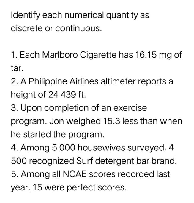 Identify each numerical quantity as
discrete or continuous.
1. Each Marlboro Cigarette has 16.15 mg of
tar.
2. A Philippine Airlines altimeter reports a
height of 24 439 ft.
3. Upon completion of an exercise
program. Jon weighed 15.3 less than when
he started the program.
4. Among 5 000 housewives surveyed, 4
500 recognized Surf detergent bar brand.
5. Among all NCAE scores recorded last
year, 15 were perfect scores.
