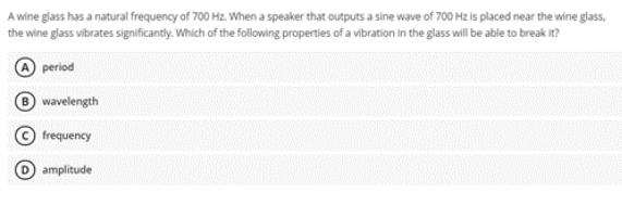 A wine glass has a natural frequency of 700 Hz. When a speaker that outputs a sine wave of 700 Hz is placed near the wine glass,
the wine glass vibrates significantly. Which of the following properties of a vibration in the glass will be able to break it?
period
B wavelength
frequency
amplitude
