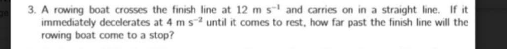 3. A rowing boat crosses the finish line at 12 m s- and carries on in a straight line. If it
immediately decelerates at 4 ms2 until it comes to rest, how far past the finish line will the
rowing boat come to a stop?
