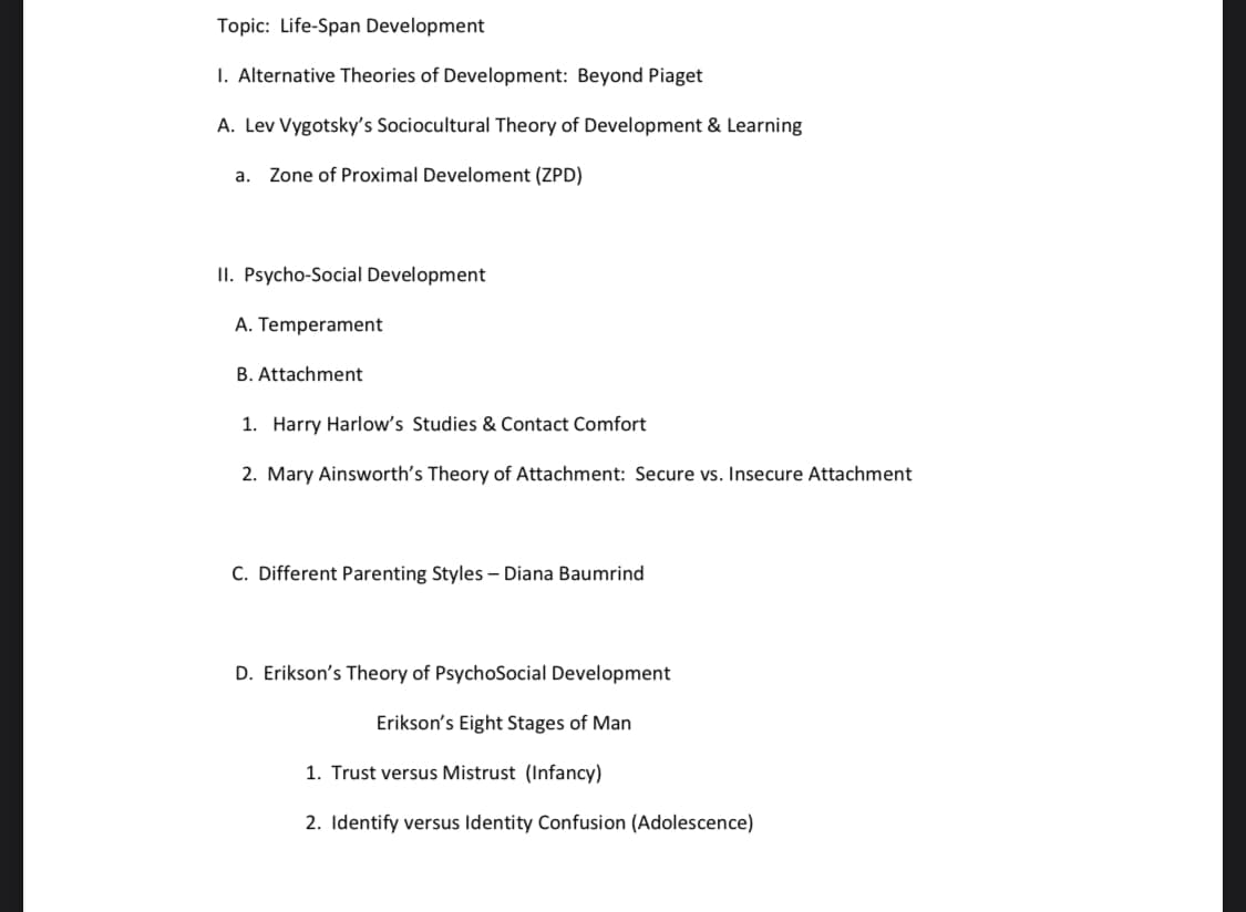 Topic: Life-Span Development
I. Alternative Theories of Development: Beyond Piaget
A. Lev Vygotsky's Sociocultural Theory of Development & Learning
a. Zone of Proximal Develoment (ZPD)
II. Psycho-Social Development
A. Temperament
B. Attachment
1. Harry Harlow's Studies & Contact Comfort
2. Mary Ainsworth's Theory of Attachment: Secure vs. Insecure Attachment
C. Different Parenting Styles - Diana Baumrind
D. Erikson's Theory of PsychoSocial Development
Erikson's Eight Stages of Man
1. Trust versus Mistrust (Infancy)
2. Identify versus Identity Confusion (Adolescence)