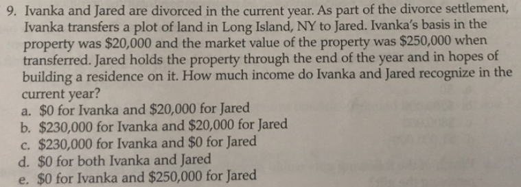 9. Ivanka and Jared are divorced in the current year. As part of the divorce settlement,
Ivanka transfers a plot of land in Long Island, NY to Jared. Ivanka's basis in the
property was $20,000 and the market value of the property was $250,000 when
transferred. Jared holds the property through the end of the year and in hopes of
building a residence on it. How much income do Ivanka and Jared recognize in the
current year?
a. $0 for Ivanka and $20,000 for Jared
b. $230,000 for Ivanka and $20,000 for Jared
c. $230,000 for Ivanka and $0 for Jared
d. $0 for both Ivanka and Jared
e. $0 for Ivanka and $250,000 for Jared