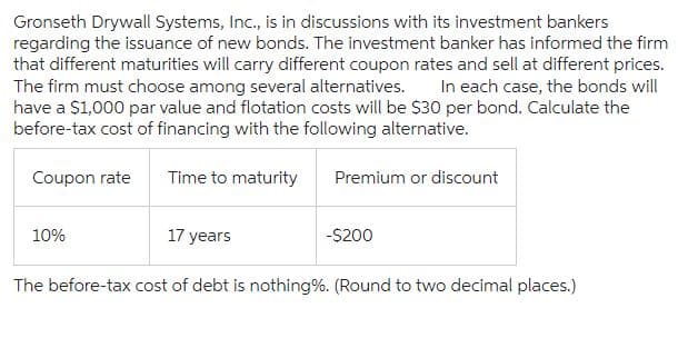 Gronseth Drywall Systems, Inc., is in discussions with its investment bankers
regarding the issuance of new bonds. The investment banker has informed the firm
that different maturities will carry different coupon rates and sell at different prices.
The firm must choose among several alternatives. In each case, the bonds will
have a $1,000 par value and flotation costs will be $30 per bond. Calculate the
before-tax cost of financing with the following alternative.
Coupon rate
Time to maturity
Premium or discount
17 years
The before-tax cost of debt is nothing%. (Round to two decimal places.)
10%
-$200