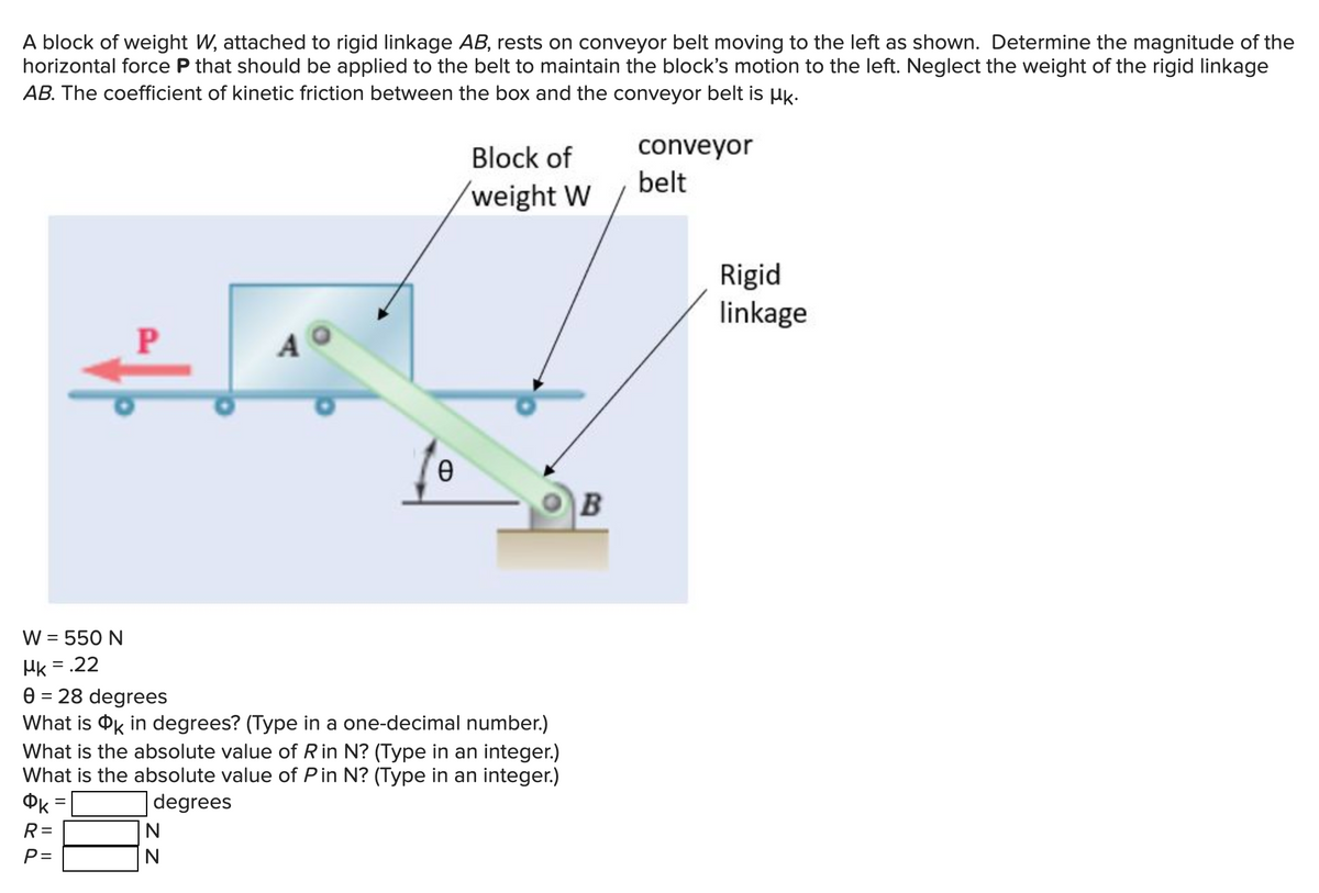 A block of weight W, attached to rigid linkage AB, rests on conveyor belt moving to the left as shown. Determine the magnitude of the
horizontal force P that should be applied to the belt to maintain the block's motion to the left. Neglect the weight of the rigid linkage
AB. The coefficient of kinetic friction between the box and the conveyor belt is k.
R=
P=
P
=
C
W = 550 N
Mk=
= .22
0 = 28 degrees
What is OK in degrees? (Type in a one-decimal number.)
What is the absolute value of R in N? (Type in an integer.)
What is the absolute value of Pin N? (Type in an integer.)
degrees
N
N
Ө
Block of
weight W
B
conveyor
belt
Rigid
linkage