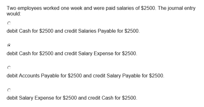 Two employees worked one week and were paid salaries of $2500. The journal entry
would:
debit Cash for $2500 and credit Salaries Payable for $2500.
debit Cash for $2500 and credit Salary Expense for $2500.
debit Accounts Payable for $2500 and credit Salary Payable for $2500.
debit Salary Expense for $2500 and credit Cash for $2500.