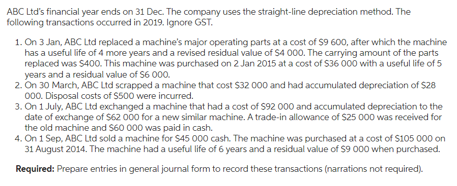 ABC Ltd's financial year ends on 31 Dec. The company uses the straight-line depreciation method. The
following transactions occurred in 2019. Ignore GST.
1. On 3 Jan, ABC Ltd replaced a machine's major operating parts at a cost of $9 600, after which the machine
has a useful life of 4 more years and a revised residual value of $4 000. The carrying amount of the parts
replaced was $400. This machine was purchased on 2 Jan 2015 at a cost of $36 000 with a useful life of 5
years and a residual value of $6 000.
2. On 30 March, ABC Ltd scrapped a machine that cost $32 000 and had accumulated depreciation of $28
000. Disposal costs of $500 were incurred.
3. On 1 July, ABC Ltd exchanged a machine that had a cost of $92 000 and accumulated depreciation to the
date of exchange of $62 000 for a new similar machine. A trade-in allowance of $25 000 was received for
the old machine and $60 000 was paid in cash.
4. On 1 Sep, ABC Ltd sold a machine for $45 000 cash. The machine was purchased at a cost of $105 000 on
31 August 2014. The machine had a useful life of 6 years and a residual value of $9 000 when purchased.
Required: Prepare entries in general journal form to record these transactions (narrations not required).