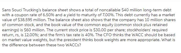 Sans Souci Trucking's balance sheet shows a total of noncallable $40 million long-term debt
with a coupon rate of 6.50% and a yield to maturity of 7.00%. This debt currently has a market
value of $38.595 million. The balance sheet also shows that the company has 10 million shares
of common stock, and the book value of the common equity (common stock plus retained
earnings) is $60 million. The current stock price is $30.00 per share; stockholders' required
return, rs, is 12.00%; and the firm's tax rate is 40%. The CFO thinks the WACC should be based
on market value weights, but the president thinks book weights are more appropriate. What is
the difference between these two WACCs?