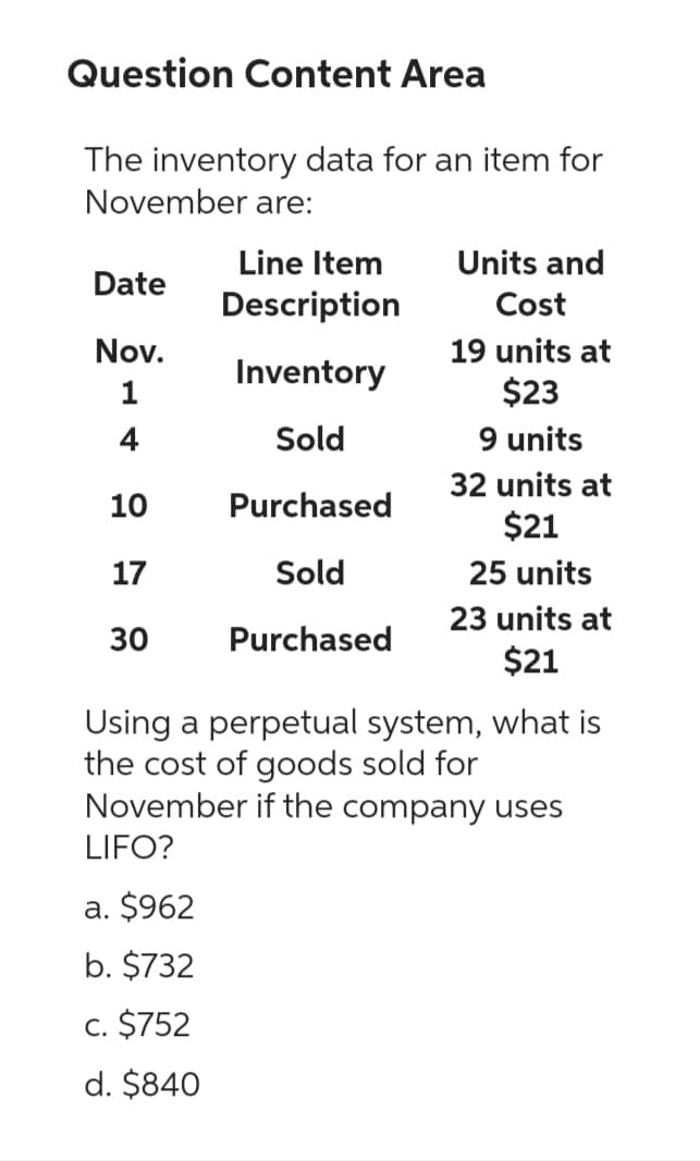 Question Content Area
The inventory data for an item for
November are:
Line Item
Description
Inventory
Sold
Purchased
Sold
Purchased
Date
Nov.
4
10
17
30
Units and
Cost
19 units at
$23
9 units
a. $962
b. $732
c. $752
d. $840
32 units at
$21
25 units
23 units at
$21
Using a perpetual system, what is
the cost of goods sold for
November if the company uses
LIFO?