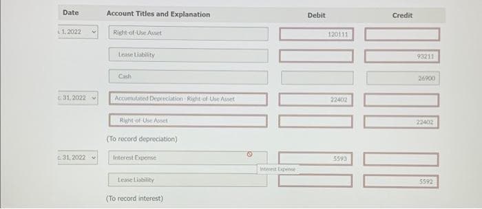 Date
L1.2022
31, 2022
31.2022
Account Titles and Explanation
Right-of-Use Asset
Lease Liability
Cash
Accumulated Depreciation Right-of Use Asset
Right-of-Use Asset
(To record depreciation)
Interest Expense
Lease Liability
(To record interest)
Interest Expense
Debit
120111
22402
5593
Credit
93211
26900
22402
100
5592