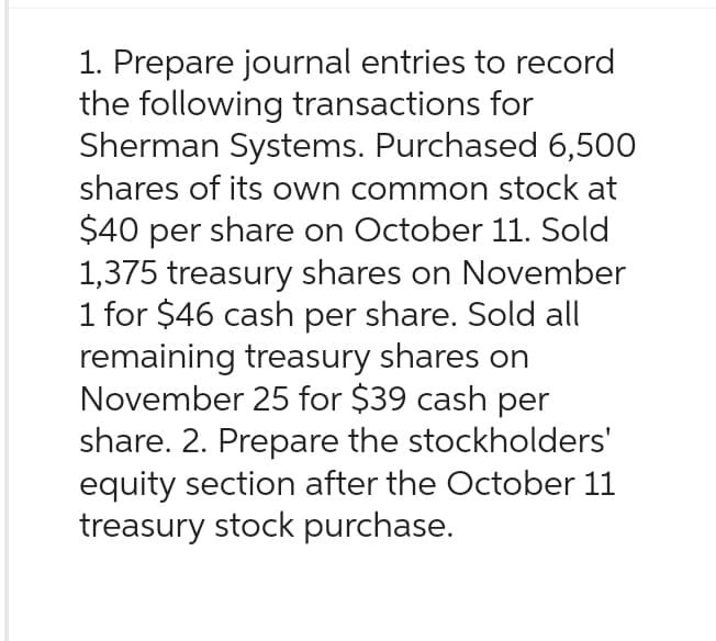 1. Prepare journal entries to record
the following transactions for
Sherman Systems. Purchased 6,500
shares of its own common stock at
$40 per share on October 11. Sold
1,375 treasury shares on November
1 for $46 cash per share. Sold all
remaining treasury shares on
November 25 for $39 cash per
share. 2. Prepare the stockholders'
equity section after the October 11
treasury stock purchase.