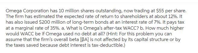 Omega Corporation has 10 million shares outstanding, now trading at $55 per share.
The firm has estimated the expected rate of return to shareholders at about 12%. It
has also issued $200 million of long-term bonds at an interest rate of 7%. It pays tax
at a marginal rate of 35%. a. What is Omega's after-tax WACC? b. How much higher
would WACC be if Omega used no debt at all? (Hint: For this problem you can
assume that the firm's overall beta [BA] is not affected by its capital structure or by
the taxes saved because debt interest is tax-deductible.)
